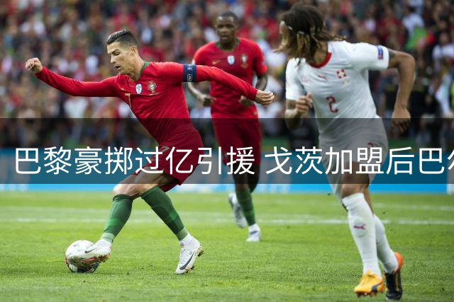 巴黎豪掷过亿引援 戈茨加盟后巴尔科拉去留成焦点