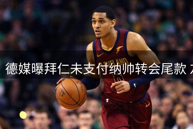 德媒曝拜仁未支付纳帅转会尾款 友谊赛后将结清300万欧