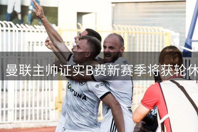 曼联主帅证实B费新赛季将获轮休 多名球员可顶替其位置