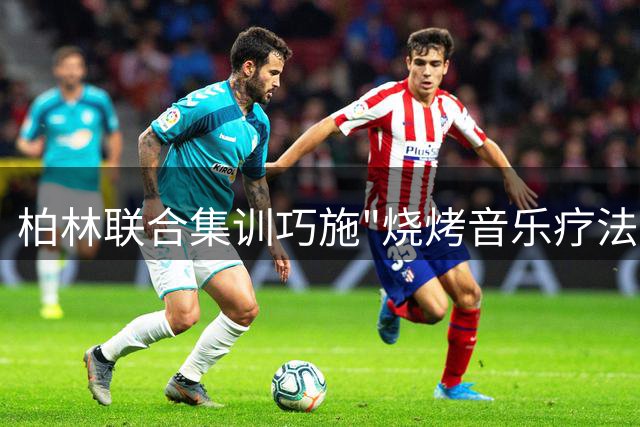 柏林联合集训巧施"烧烤音乐疗法" 新老球员默契升温