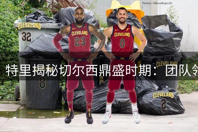 特里揭秘切尔西鼎盛时期：团队领导力铸就辉煌