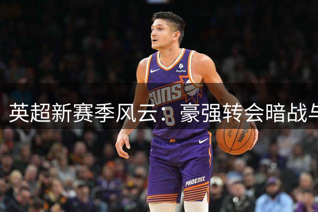 英超新赛季风云：豪强转会暗战与主帅更迭悬念