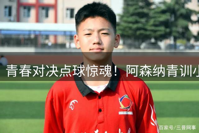 青春对决点球惊魂！阿森纳青训小将险胜上海U17晋级决赛