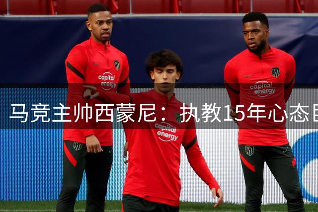 马竞主帅西蒙尼：执教15年心态巨变，赢球从快乐变解脱