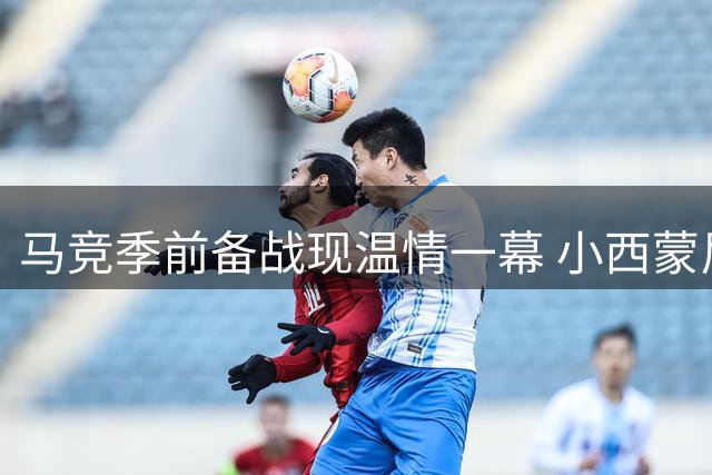 马竞季前备战现温情一幕 小西蒙尼提前归队父子团聚