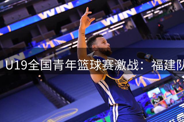 U19全国青年篮球赛激战：福建队力克南京队，连俊博独揽24分成制胜关键